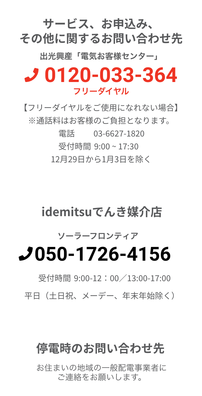 サービス、お申込み、その他に関するお問い合わせ先 出光興産「電気お客様センター」 0120-033-364 フリーダイヤル 【フリーダイヤルをご使用になれない場合】 ※通話料はお客様のご負担となります。電話 03-6627-1820 受付時間 9:00 ~ 17:30 12月29日から1月3日を除く Idemitsuでんき媒介店 ソーラーフロンティア 03-6778-0329 受付時間9:00 ~17:00 ※土曜、日曜、祝祭日、メーデー、年末年始期間を除きます。停電時のお問い合わせ先お住まいの地域の一般配電事業者にご連絡をお願いします。