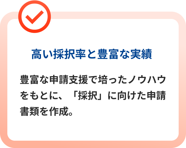 高い採択率と豊富な実績 豊富な申請支援で培ったノウハウをもとに、「採択」に向けた申請書類を作成。