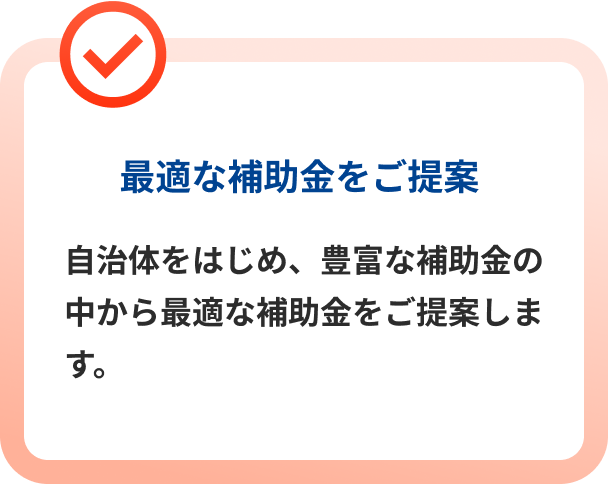 最適な補助金をご提案 自治体をはじめ、豊富な補助金の中から最適な補助金をご提案します。