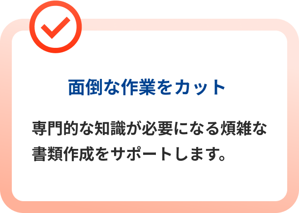 面倒な作業をカット 専門的な知識が必要になる煩雑な書類作成をサポートします。